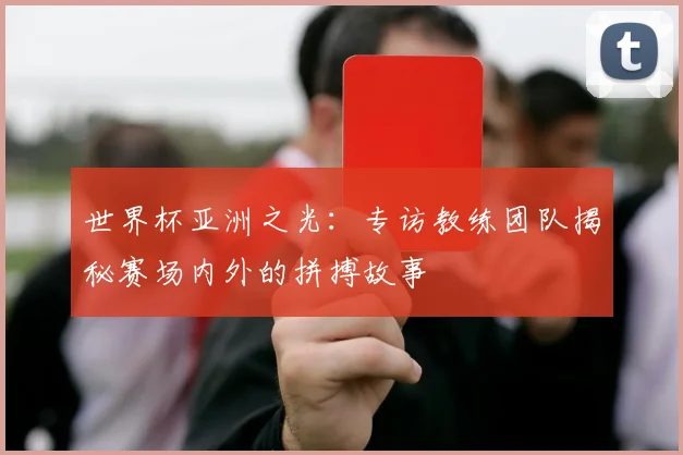 世界杯亚洲之光：专访教练团队揭秘赛场内外的拼搏故事